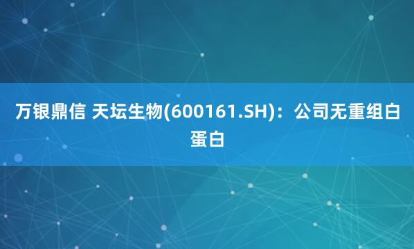 万银鼎信 天坛生物(600161.SH)：公司无重组白蛋白