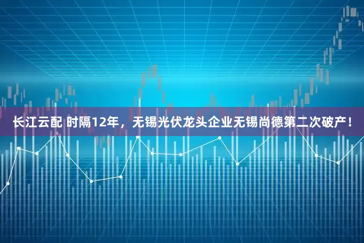 长江云配 时隔12年，无锡光伏龙头企业无锡尚德第二次破产！