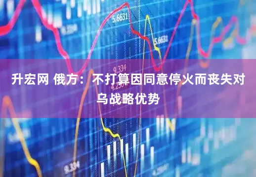 升宏网 俄方：不打算因同意停火而丧失对乌战略优势