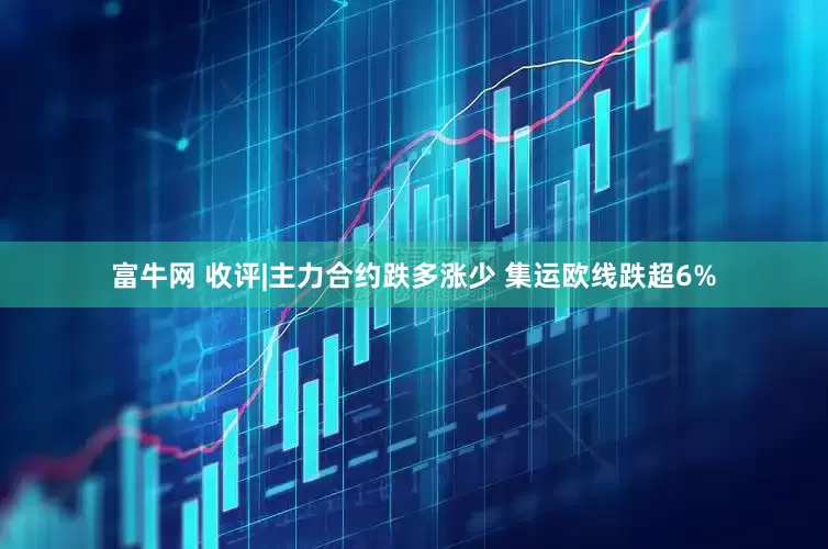 富牛网 收评|主力合约跌多涨少 集运欧线跌超6%