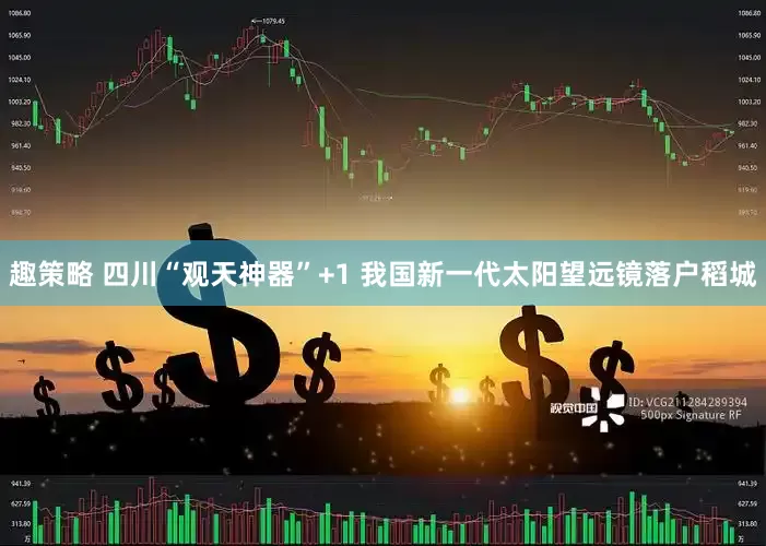 趣策略 四川“观天神器”+1 我国新一代太阳望远镜落户稻城