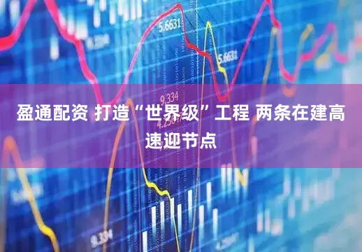盈通配资 打造“世界级”工程 两条在建高速迎节点