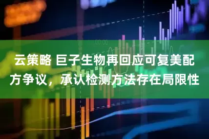 云策略 巨子生物再回应可复美配方争议，承认检测方法存在局限性