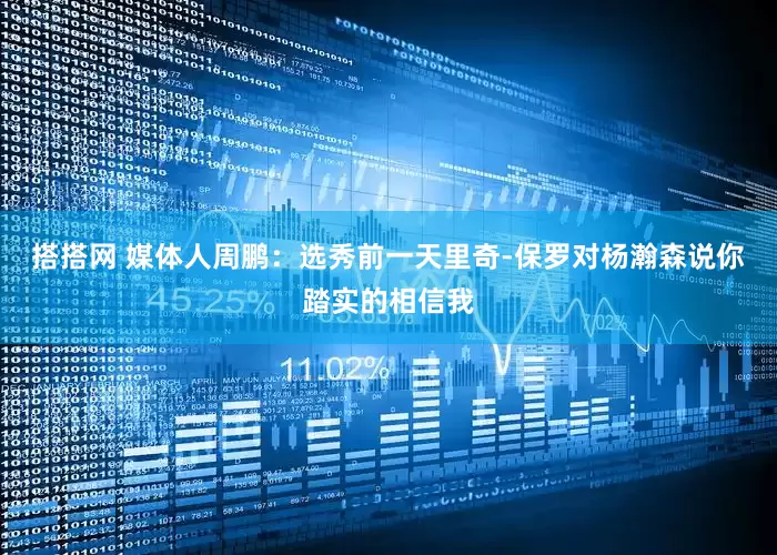 搭搭网 媒体人周鹏：选秀前一天里奇-保罗对杨瀚森说你踏实的相信我