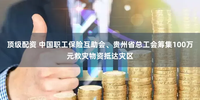 顶级配资 中国职工保险互助会、贵州省总工会筹集100万元救灾物资抵达灾区