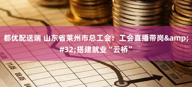 都优配送端 山东省莱州市总工会：工会直播带岗&#32;搭建就业“云桥”