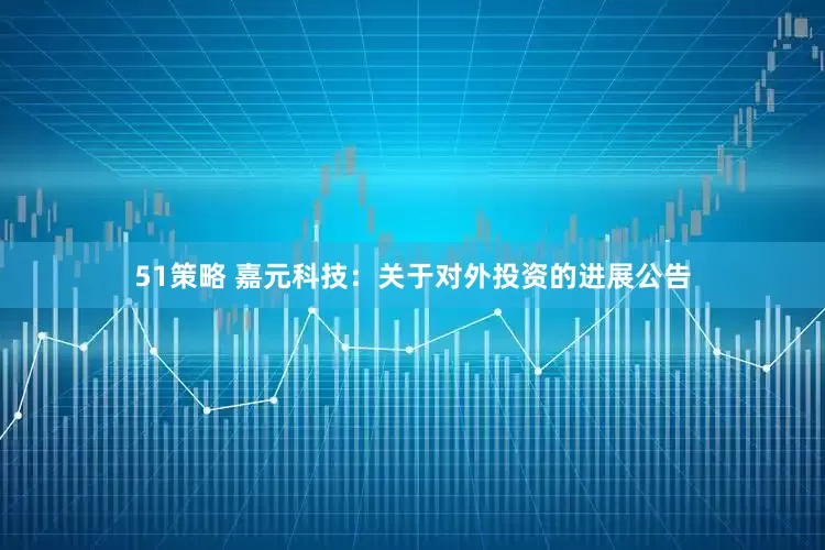 51策略 嘉元科技：关于对外投资的进展公告