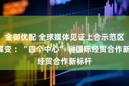 金御优配 全球媒体见证上合示范区7年蝶变 ：“四个中心” 树国际经贸合作新标杆