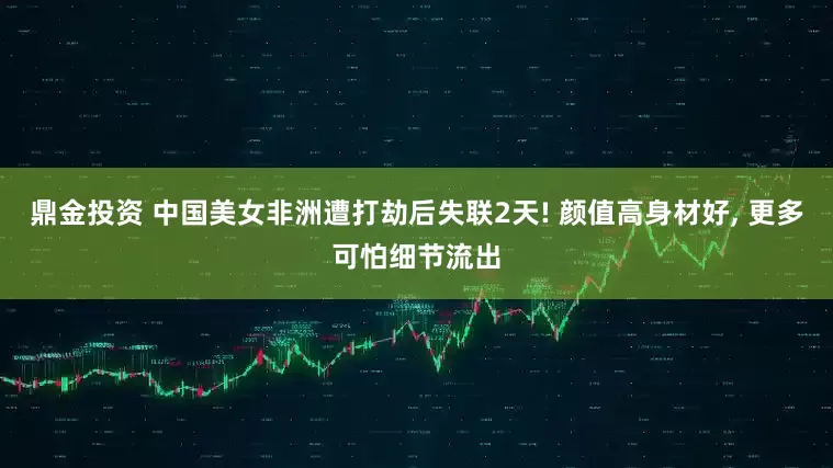 鼎金投资 中国美女非洲遭打劫后失联2天! 颜值高身材好, 更多可怕细节流出