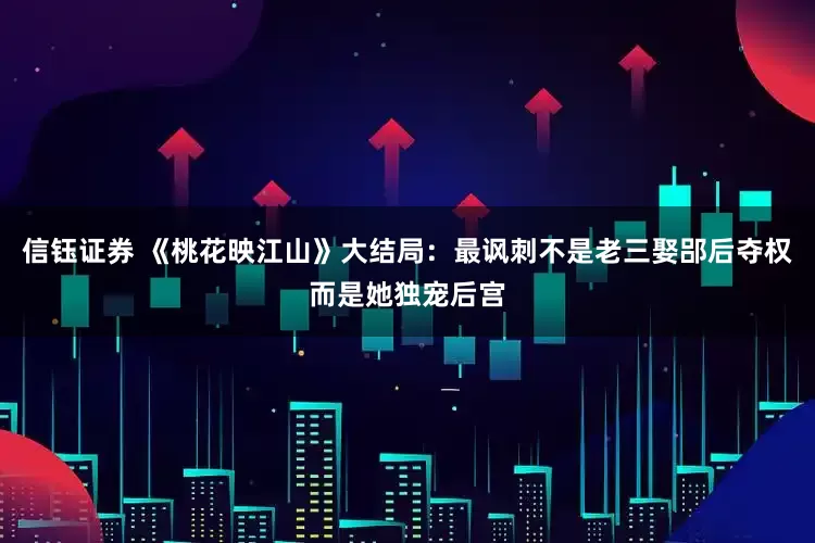 信钰证券 《桃花映江山》大结局：最讽刺不是老三娶郘后夺权而是她独宠后宫
