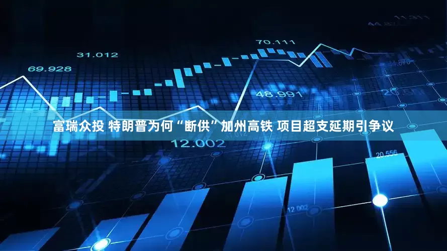 富瑞众投 特朗普为何“断供”加州高铁 项目超支延期引争议