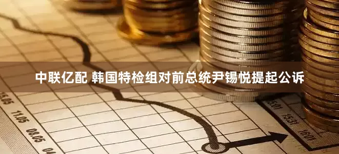 中联亿配 韩国特检组对前总统尹锡悦提起公诉