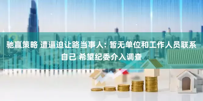 驰赢策略 遭逼迫让路当事人: 暂无单位和工作人员联系自己 希望纪委介入调查
