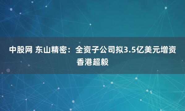 中股网 东山精密：全资子公司拟3.5亿美元增资香港超毅