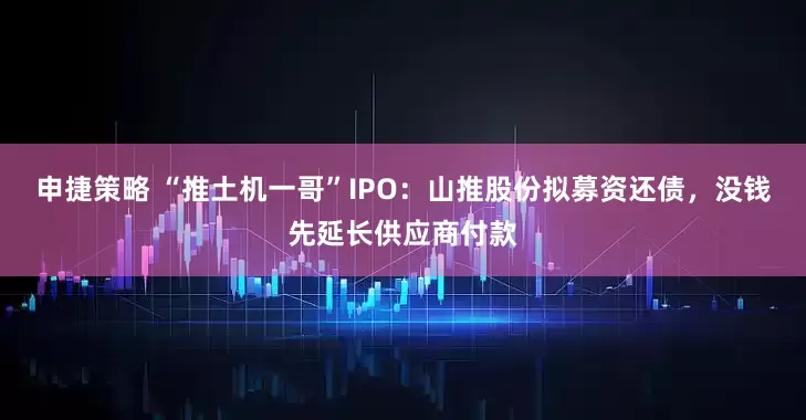 申捷策略 “推土机一哥”IPO：山推股份拟募资还债，没钱先延长供应商付款