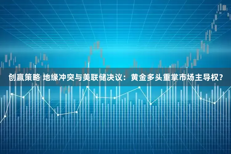 创赢策略 地缘冲突与美联储决议：黄金多头重掌市场主导权？