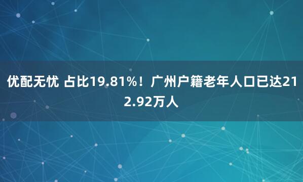 优配无忧 占比19.81%!广州户籍老年人口已达212.92万人