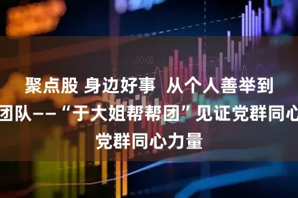 聚点股 身边好事  从个人善举到百人团队——“于大姐帮帮团”见证党群同心力量