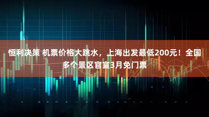 恒利决策 机票价格大跳水，上海出发最低200元！全国多个景区官宣3月免门票