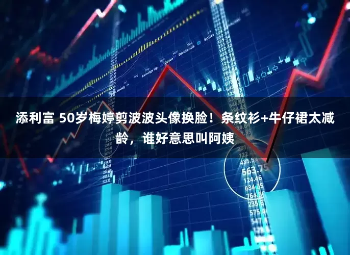 添利富 50岁梅婷剪波波头像换脸！条纹衫+牛仔裙太减龄，谁好意思叫阿姨