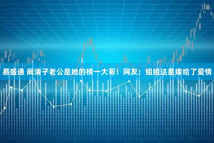 易盛通 阚清子老公是她的榜一大哥！网友：姐姐这是嫁给了爱情