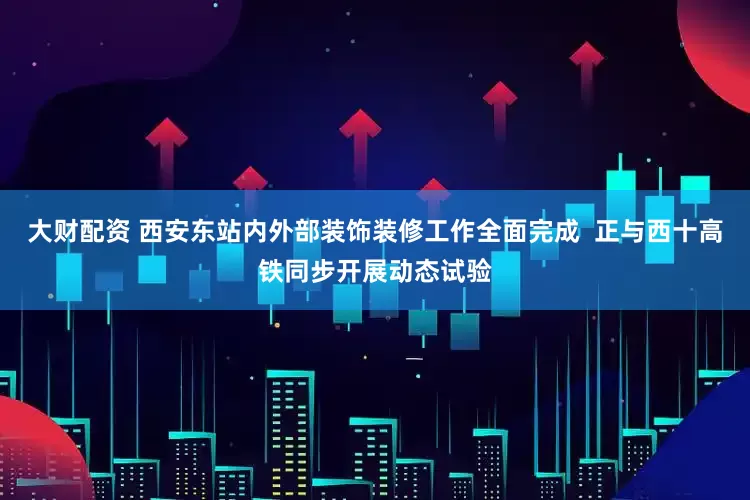 大财配资 西安东站内外部装饰装修工作全面完成  正与西十高铁同步开展动态试验