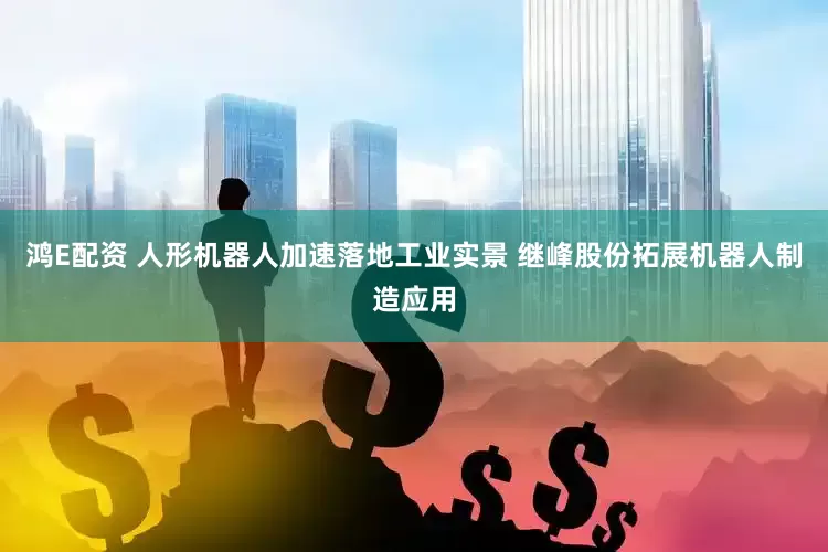 鸿E配资 人形机器人加速落地工业实景 继峰股份拓展机器人制造应用