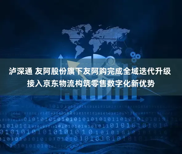 泸深通 友阿股份旗下友阿购完成全域迭代升级 接入京东物流构筑零售数字化新优势