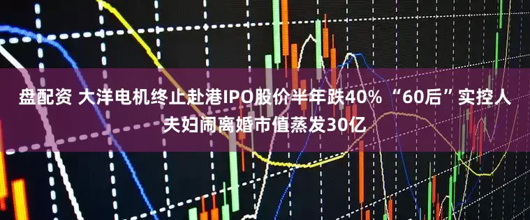 盘配资 大洋电机终止赴港IPO股价半年跌40% “60后”实控人夫妇闹离婚市值蒸发30亿
