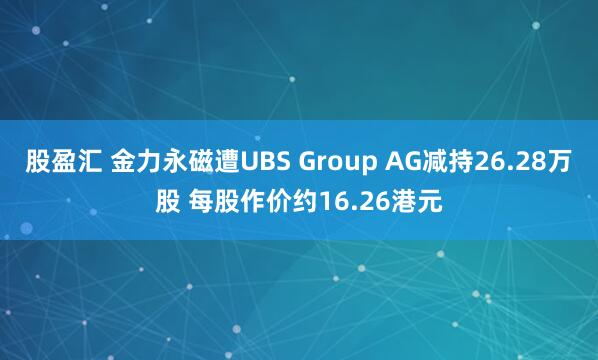 股盈汇 金力永磁遭UBS Group AG减持26.28万股 每股作价约16.26港元