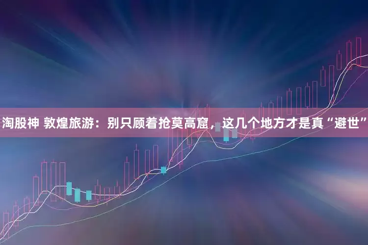 淘股神 敦煌旅游：别只顾着抢莫高窟，这几个地方才是真“避世”
