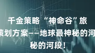 千金策略 “神命谷”旅游策划方案——地球最神秘的河段！